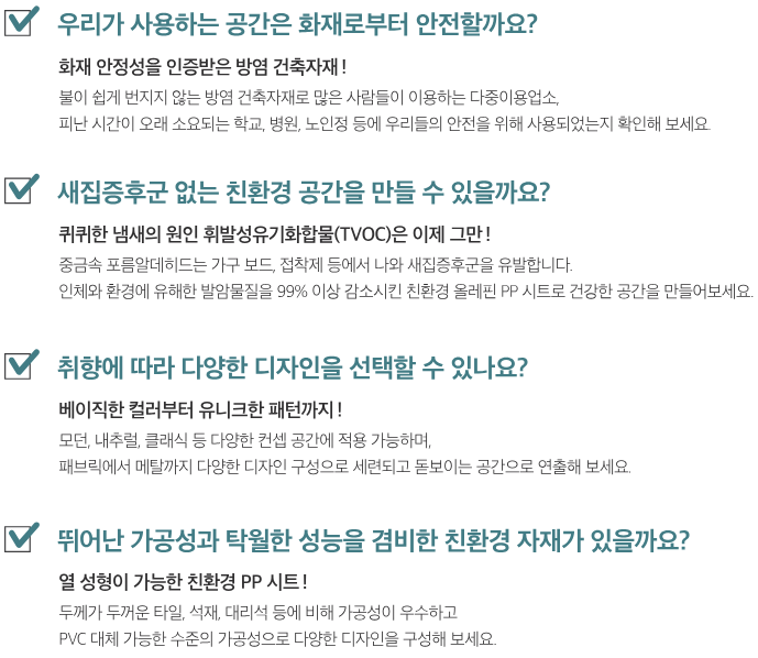 체크포인트. 우리가 사용하는 공간은 화재로부터 안전할까요? 새집증후군 없는 친환경 공간을 만들 수 있을까요? 취향에 따라 다양한 디자인을 선택할 수 있나요? 뛰어난 가공성과 탁월한 성능을 겸비한 친환경 자재가 있을까요?