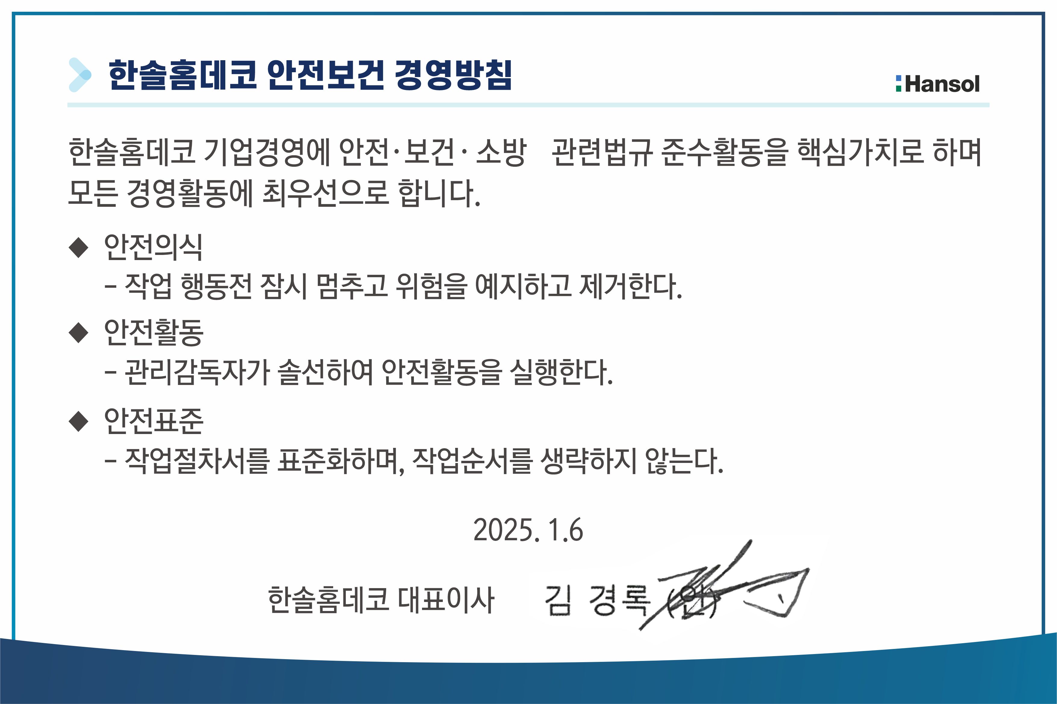 한솔 홈데코 안전보건 경영방침. 한솔홈데코 기업경영에 안전, 보건, 소방 관련법규 준수활동을 핵심가치로 하여 모든 경영활동에 최우선으로 합니다. 1) 안전의식. 작업 행동전 잠시 멈추고 위험을 예지하고 제거한다. 2) 안전활동. 관리감독자가 솔선하여 안전활동을 실행한다. 3)안전표준. 작업절차서를 표준화하며 작업순서를 생략하지 않는다.